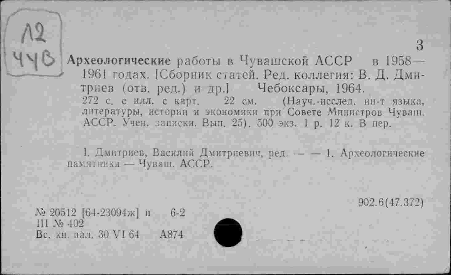 ﻿ЛІ
з Ч^С> Археологические работы в Чувашской АССР в 1958 — —.......> 1961 годах. [Сборник статей. Ред. коллегия: В. Д. Дми-
триев (отв. ред.) и др.] Чебоксары, 1964.
272 с. с илл. с карт. 22 см. (Науч.-исслед. ин-т языка, литературы, истории и экономики при Совете Министров Чуваш. АССР. Учен, .записки. Вып. 25). 500 экз. 1 р. 12 к. В пер.
I. Дмитриев, Василий Дмитриевич, ред.----1. Археологические
памятники ■— Чуваш. АССР.
№ 20512 [64-23094ж] п 6-2 III № 402
Вс. кн. пал. ЗО VI 64	А874
902.6(47.372)